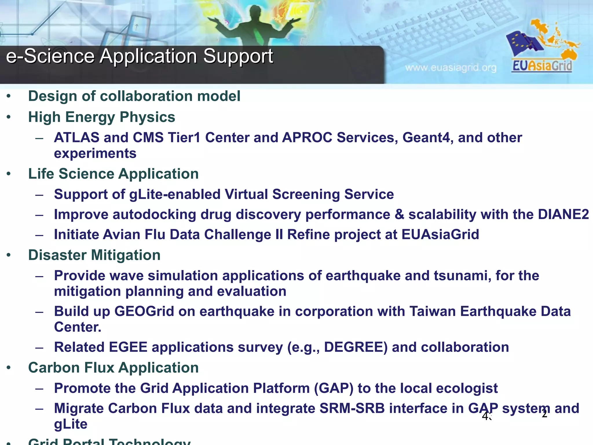 Design of collaboration model  High Energy Physics ATLAS and CMS Tier1 Center and APROC Services, Geant4, and other experiments Life Science Application Support of gLite-enabled Virtual Screening Service  Improve autodocking drug discovery performance & scalability with the DIANE2  Initiate Avian Flu Data Challenge II Refine project at EUAsiaGrid Disaster Mitigation Provide wave simulation applications of earthquake and tsunami, for the mitigation planning and evaluation Build up GEOGrid on earthquake in corporation with Taiwan Earthquake Data Center. Related EGEE applications survey (e.g., DEGREE) and collaboration Carbon Flux Application Promote the Grid Application Platform (GAP) to the local ecologist Migrate Carbon Flux data and integrate SRM-SRB interface in GAP system and gLite  Grid Portal Technology Develop grid portal technology, workflow engine and data management services  e-Science Application Support 2 