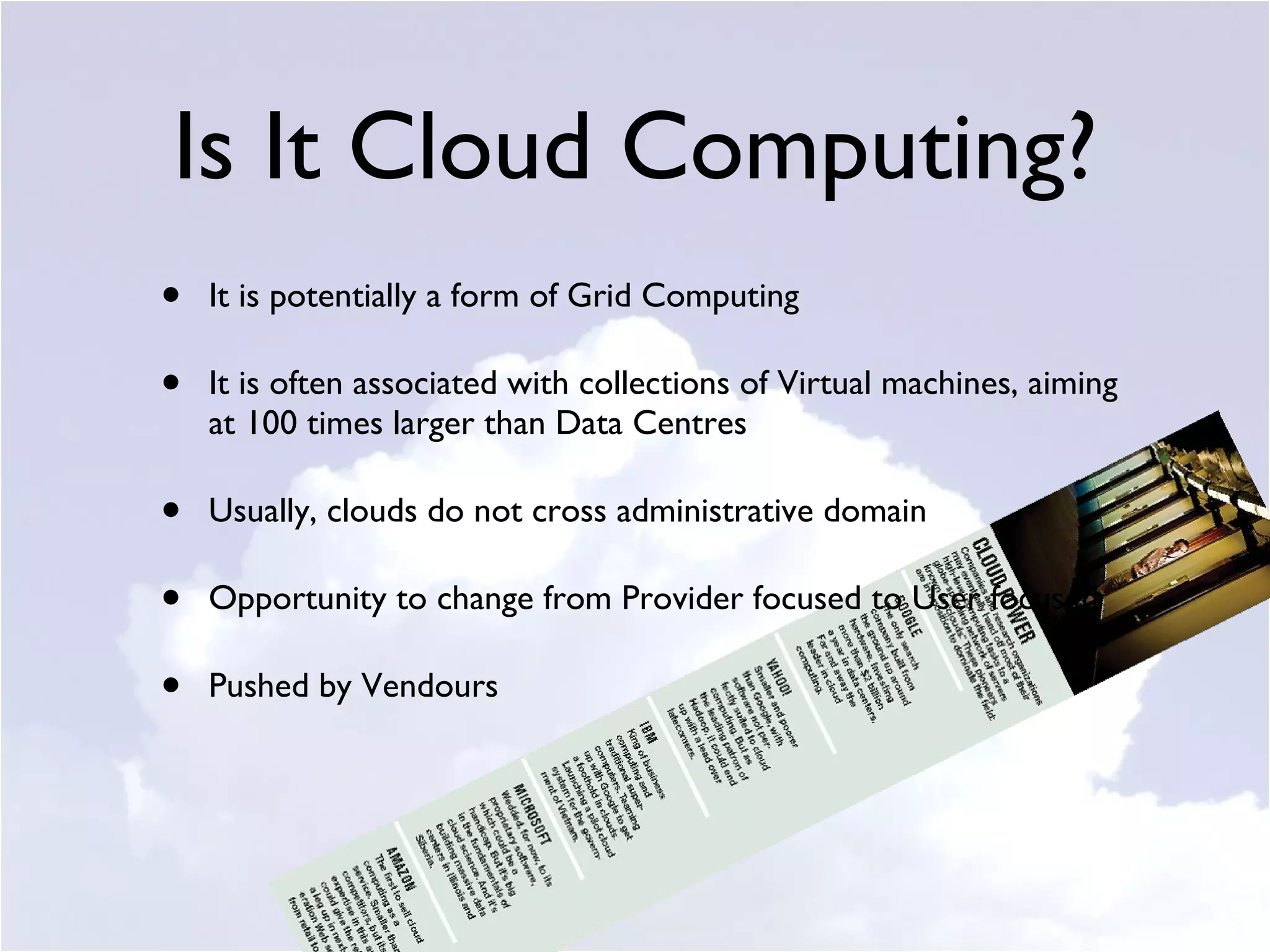 Is It Cloud Computing? It is potentially a form of Grid Computing  It is often associated with collections of Virtual machines, aiming at 100 times larger than Data Centres Usually, clouds do not cross administrative domain Opportunity to change from Provider focused to User focused Pushed by Vendours 