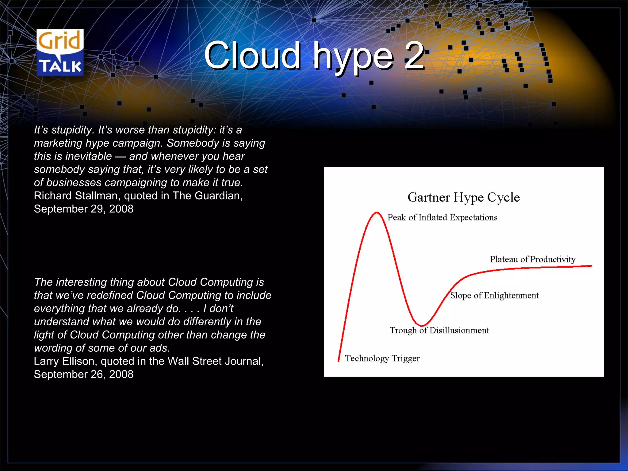 Cloud hype 2 It’s stupidity. It’s worse than stupidity: it’s a marketing hype campaign. Somebody is saying this is inevitable — and whenever you hear somebody saying that, it’s very likely to be a set of businesses campaigning to make it true. Richard Stallman, quoted in The Guardian, September 29, 2008 The interesting thing about Cloud Computing is that we’ve redefined Cloud Computing to include everything that we already do. . . . I don’t understand what we would do differently in the light of Cloud Computing other than change the wording of some of our ads. Larry Ellison, quoted in the Wall Street Journal, September 26, 2008 