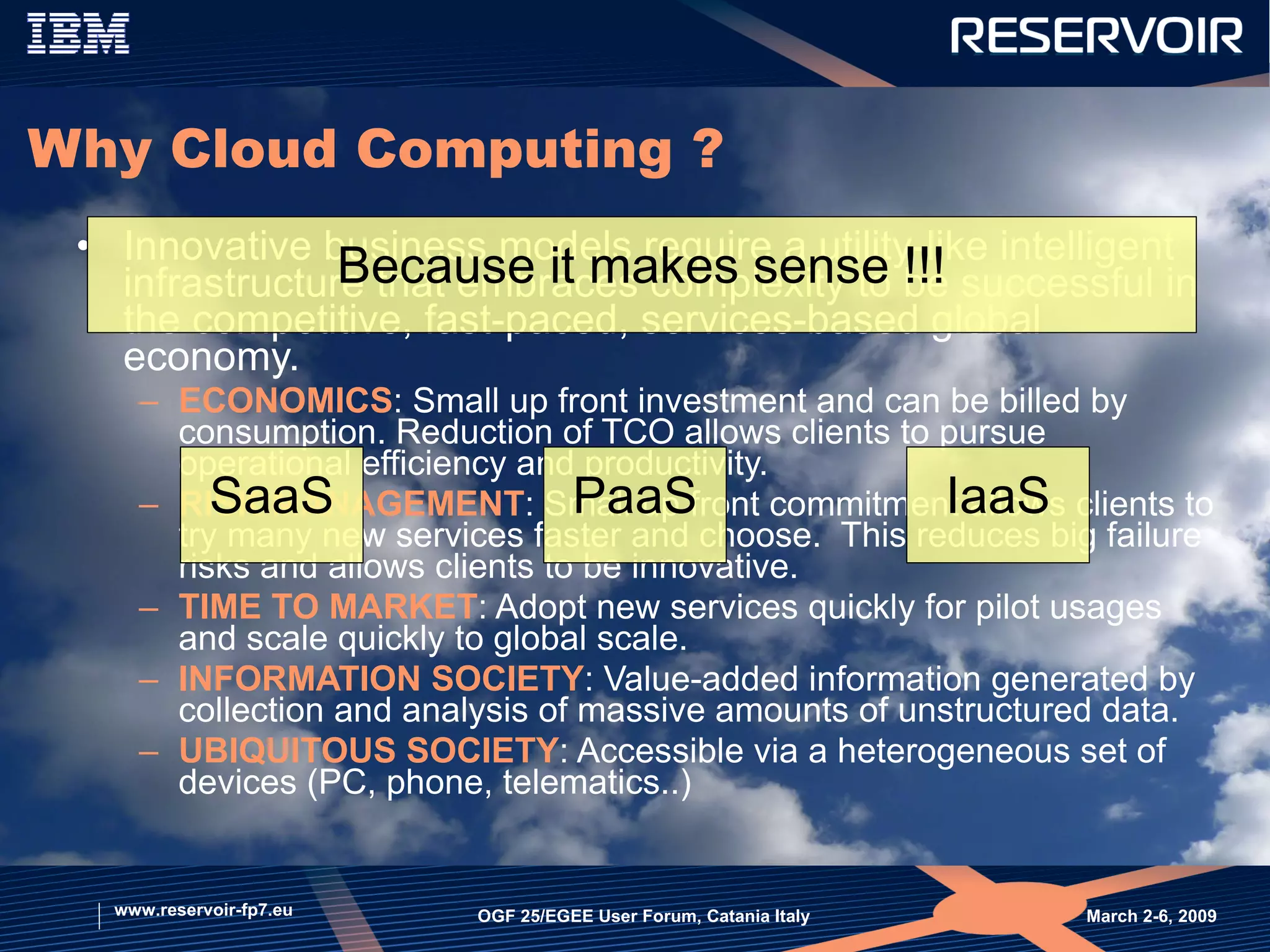 Why Cloud Computing ? Innovative business models require a utility-like intelligent infrastructure that embraces complexity to be successful in the competitive, fast-paced, services-based global economy.  ECONOMICS : Small up front investment and can be billed by consumption. Reduction of TCO allows clients to pursue operational efficiency and productivity.  RISK MANAGEMENT : Small up front commitment allows clients to try many new services faster and choose.  This reduces big failure risks and allows clients to be innovative.  TIME TO MARKET : Adopt new services quickly for pilot usages and scale quickly to global scale.  INFORMATION SOCIETY : Value-added information generated by collection and analysis of massive amounts of unstructured data. UBIQUITOUS SOCIETY : Accessible via a heterogeneous set of devices (PC, phone, telematics..) March 2-6, 2009  OGF 25/EGEE User Forum, Catania Italy www.reservoir-fp7.eu Because it makes sense !!! SaaS PaaS IaaS 