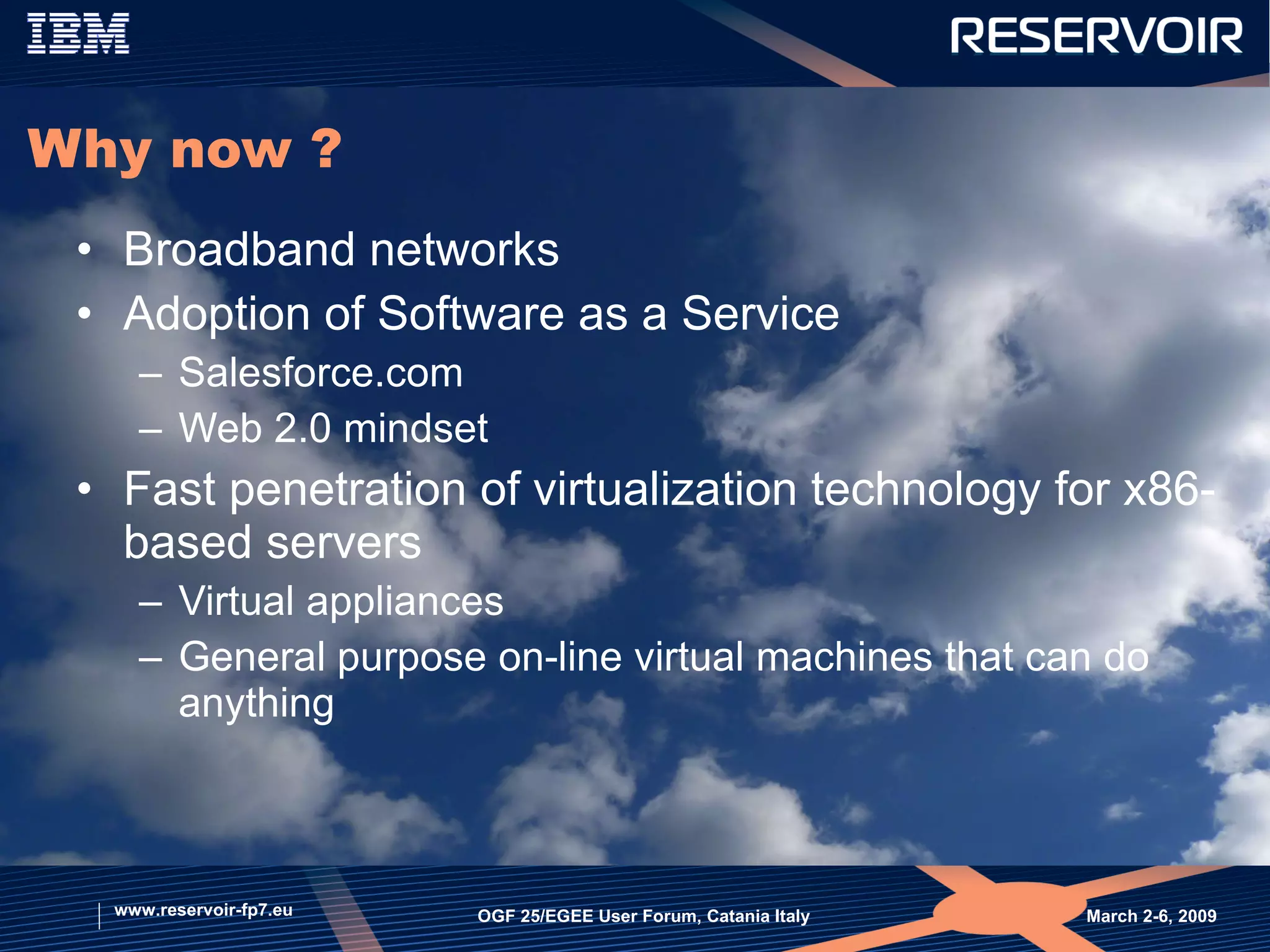 Why now ? Broadband networks Adoption of Software as a Service  Salesforce.com Web 2.0 mindset Fast penetration of virtualization technology for x86-based servers  Virtual appliances General purpose on-line virtual machines that can do anything March 2-6, 2009  OGF 25/EGEE User Forum, Catania Italy www.reservoir-fp7.eu 