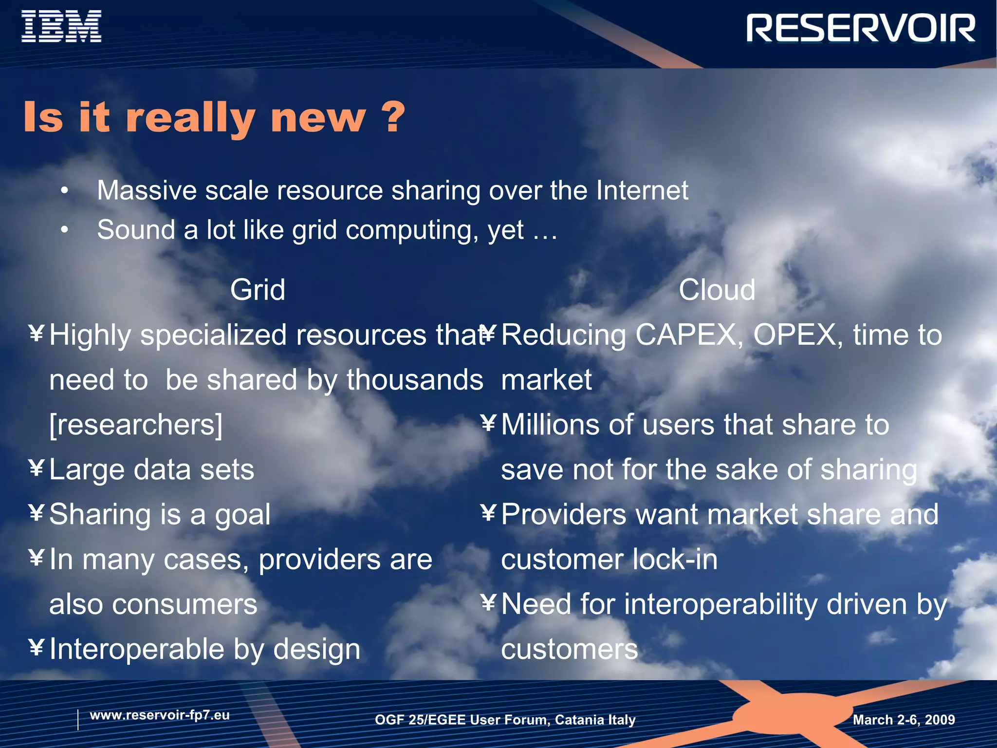 Is it really new ? Massive scale resource sharing over the Internet  Sound a lot like grid computing, yet … March 2-6, 2009  OGF 25/EGEE User Forum, Catania Italy www.reservoir-fp7.eu Grid Highly specialized resources that need to  be shared by thousands [researchers] Large data sets Sharing is a goal In many cases, providers are also consumers  Interoperable by design Cloud Reducing CAPEX, OPEX, time to market Millions of users that share to save not for the sake of sharing Providers want market share and customer lock-in Need for interoperability driven by customers 