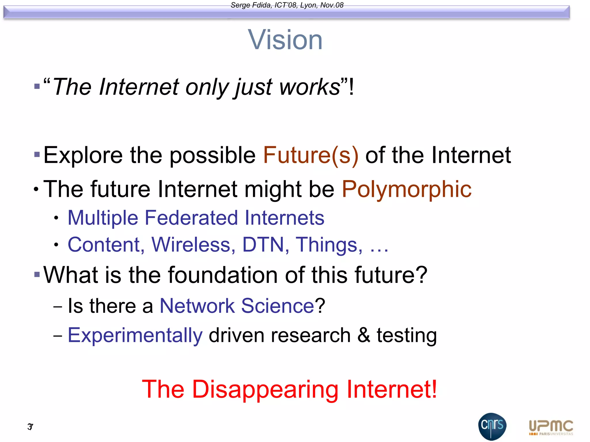 Vision “ The Internet only just works ”! Explore the possible  Future(s)  of the Internet The future Internet might be  Polymorphic Multiple Federated Internets Content, Wireless, DTN, Things, … What is the foundation of this future? Is there a  Network Science ? Experimentally   driven research & testing 3 The Disappearing Internet! Serge Fdida, ICT’08, Lyon, Nov.08 