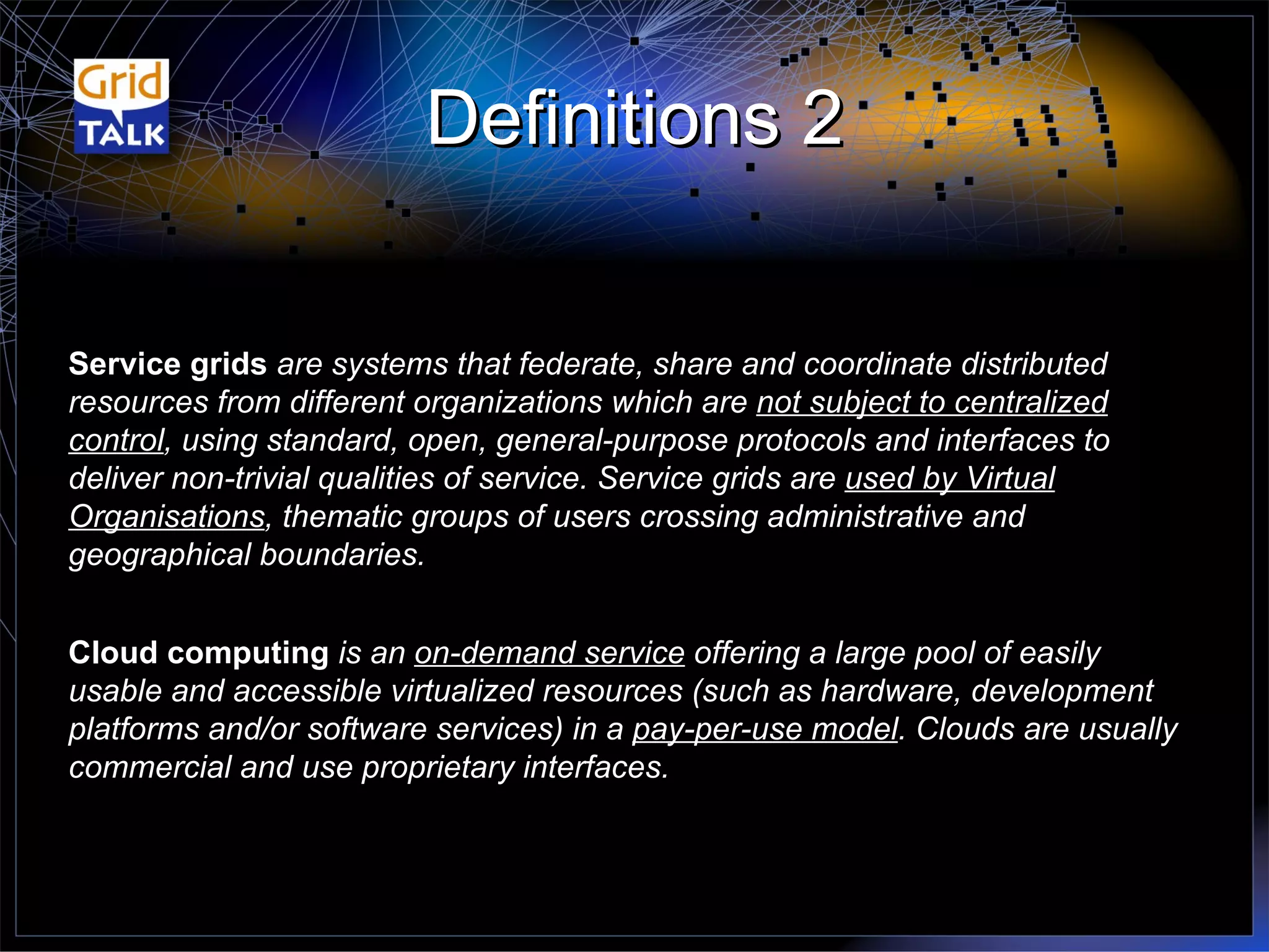 Definitions 2 Cloud computing  is an  on-demand service  offering a large pool of easily usable and accessible virtualized resources (such as hardware, development platforms and/or software services) in a  pay-per-use model . Clouds are usually commercial and use proprietary interfaces. Service grids  are systems that federate, share and coordinate distributed resources from different organizations which are  not subject to centralized control , using standard, open, general-purpose protocols and interfaces to deliver non-trivial qualities of service. Service grids are  used by Virtual Organisations , thematic groups of users crossing administrative and geographical boundaries. 