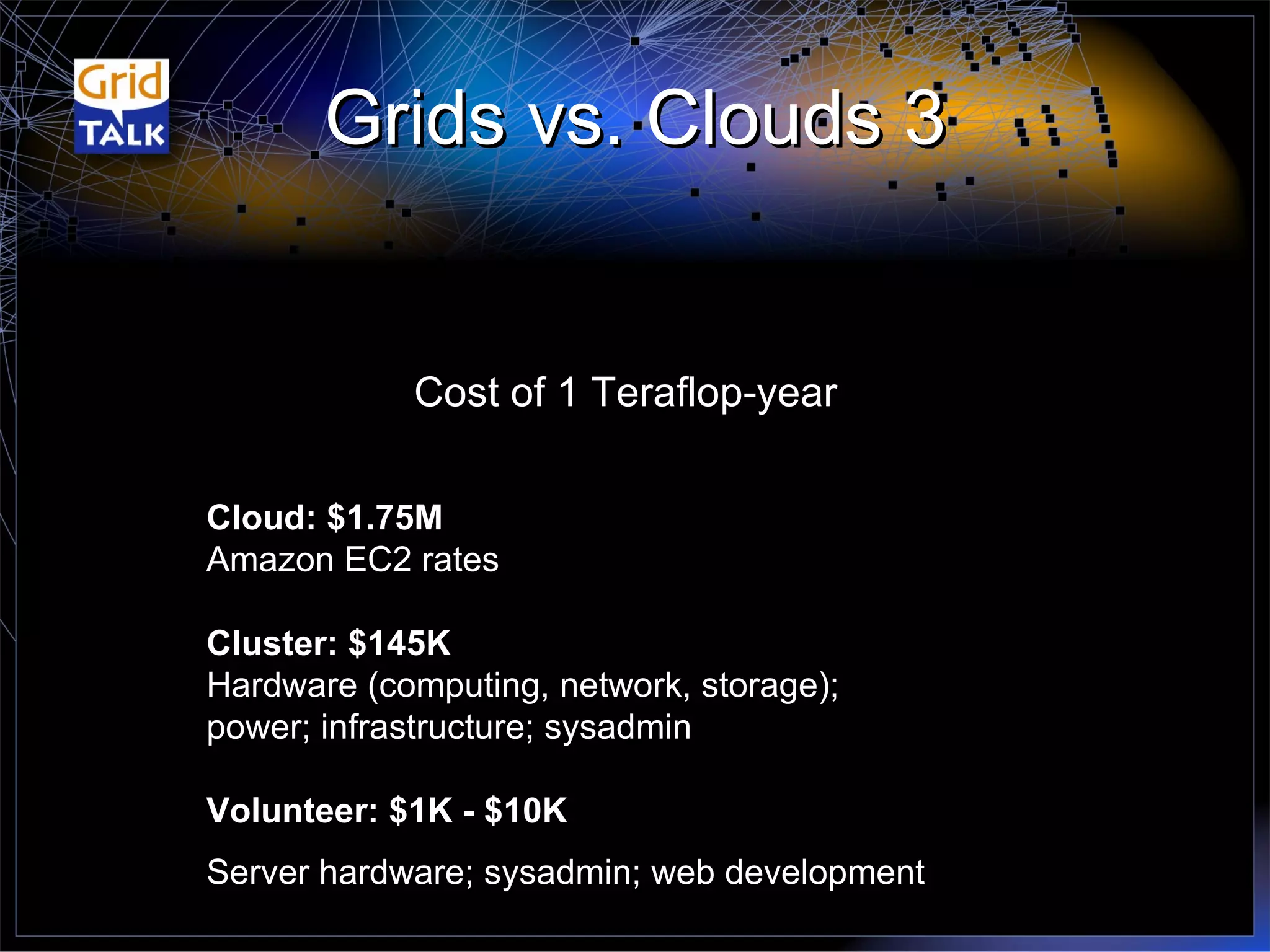 Grids vs. Clouds 3 Cost of 1 Teraflop-year Cloud: $1.75M  Amazon EC2 rates Cluster: $145K Hardware (computing, network, storage);  power; infrastructure; sysadmin Volunteer: $1K - $10K Server hardware; sysadmin; web development 