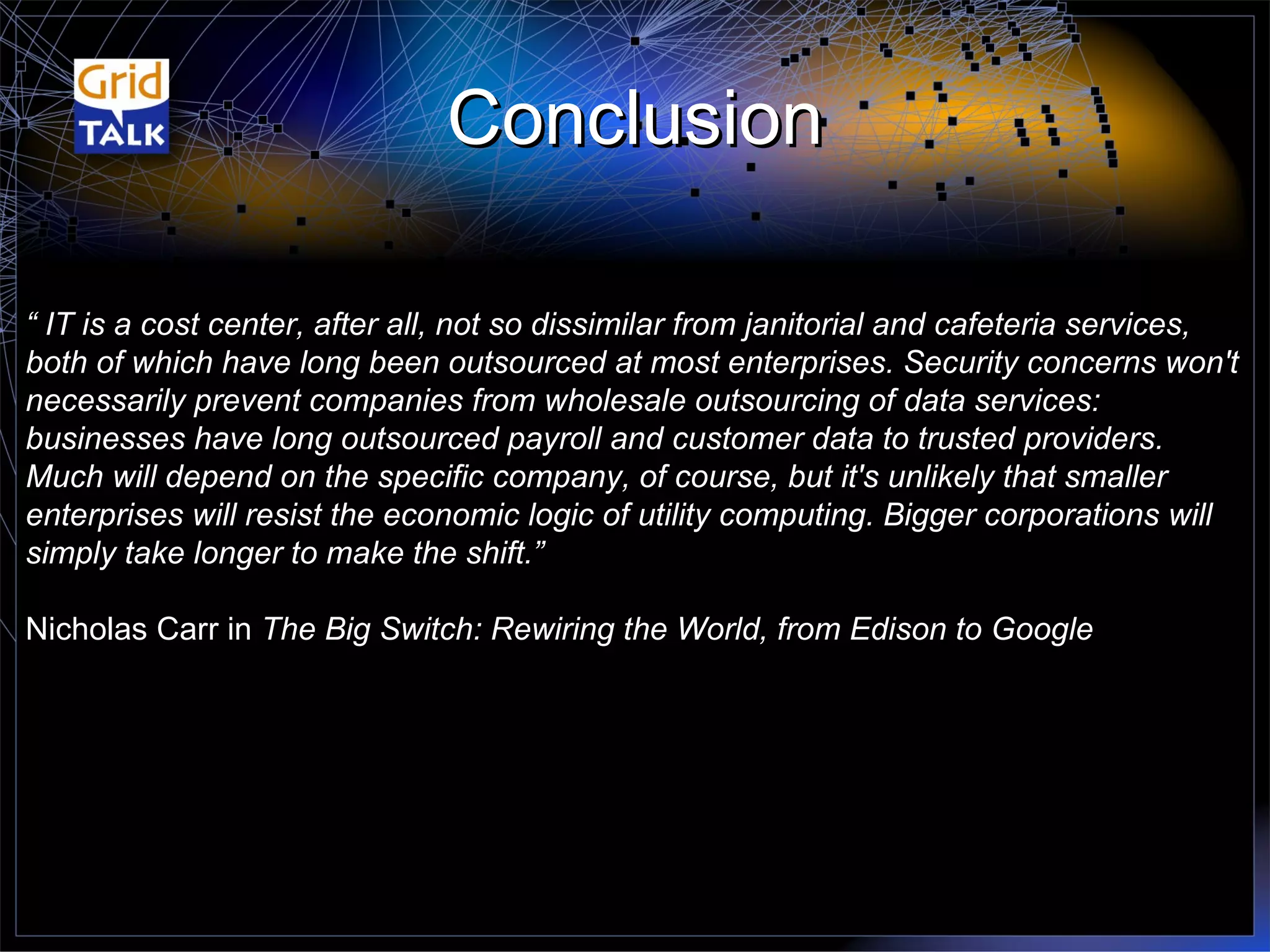 Conclusion “  IT is a cost center, after all, not so dissimilar from janitorial and cafeteria services, both of which have long been outsourced at most enterprises. Security concerns won't necessarily prevent companies from wholesale outsourcing of data services: businesses have long outsourced payroll and customer data to trusted providers. Much will depend on the specific company, of course, but it's unlikely that smaller enterprises will resist the economic logic of utility computing. Bigger corporations will simply take longer to make the shift.” Nicholas Carr in  The Big Switch: Rewiring the World, from Edison to Google 