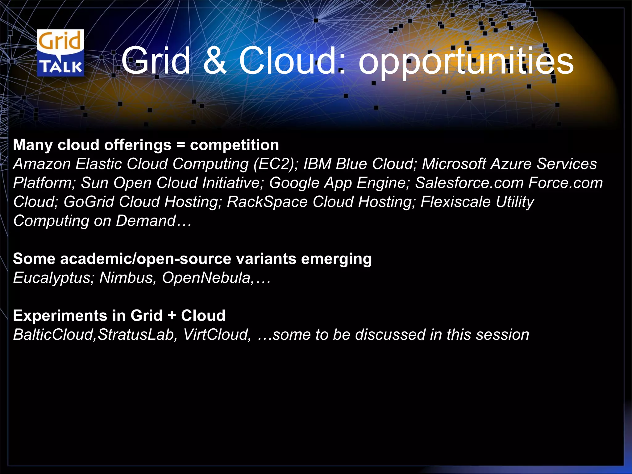 Grid & Cloud: opportunities Many cloud offerings = competition Amazon Elastic Cloud Computing (EC2); IBM Blue Cloud; Microsoft Azure Services Platform; Sun Open Cloud Initiative; Google App Engine; Salesforce.com Force.com Cloud; GoGrid Cloud Hosting; RackSpace Cloud Hosting; Flexiscale Utility Computing on Demand… Some academic/open-source variants emerging Eucalyptus; Nimbus, OpenNebula,… Experiments in Grid + Cloud BalticCloud,StratusLab, VirtCloud, …some to be discussed in this session 
