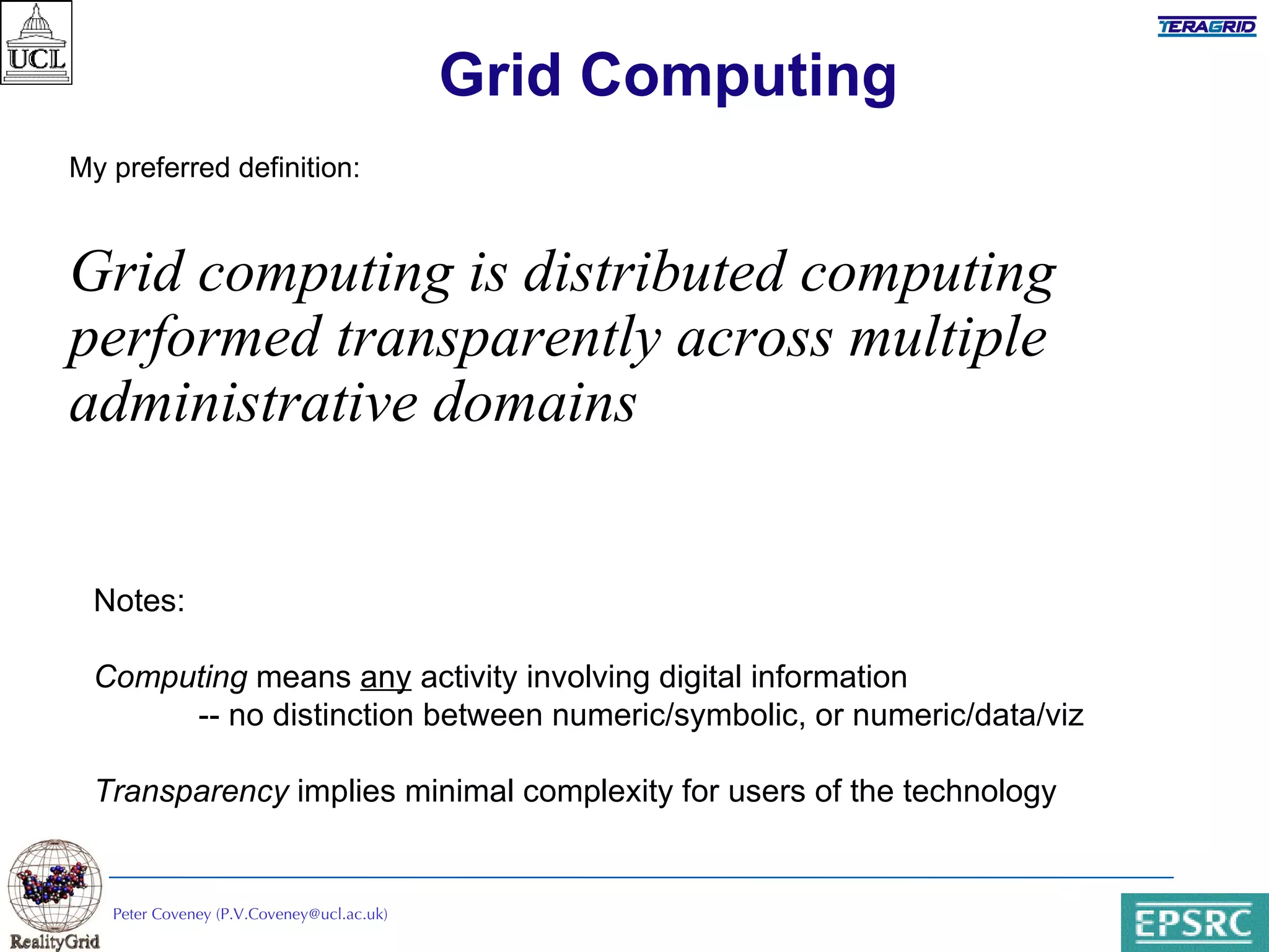 Grid Computing My preferred definition: Grid computing is distributed computing performed transparently across multiple administrative domains Peter Coveney (P.V.Coveney@ucl.ac.uk) Notes:  Computing  means  any  activity involving digital information -- no distinction between numeric/symbolic, or numeric/data/viz Transparency  implies minimal complexity for users of the technology 