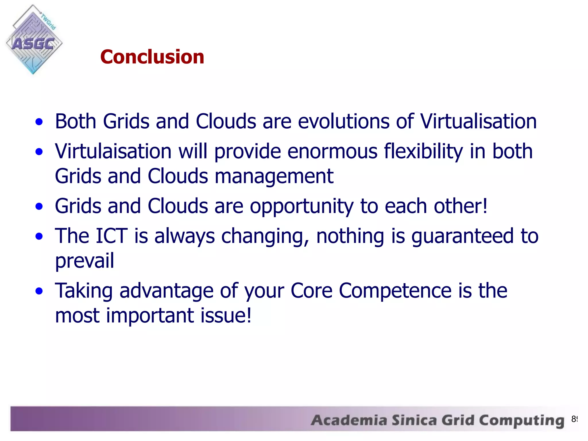 Conclusion Both Grids and Clouds are evolutions of Virtualisation Virtulaisation will provide enormous flexibility in both Grids and Clouds management Grids and Clouds are opportunity to each other! The ICT is always changing, nothing is guaranteed to prevail Taking advantage of your Core Competence is the most important issue! 