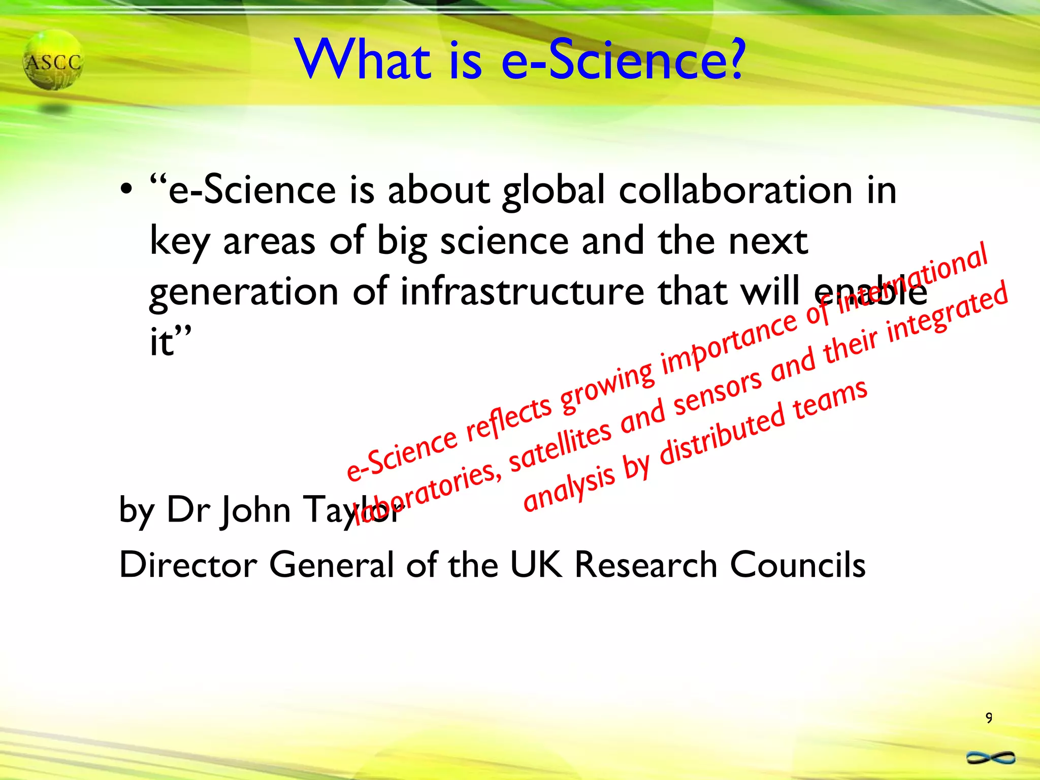 What is e-Science? “e-Science is about global collaboration in key areas of big science and the next generation of infrastructure that will enable it” by Dr John Taylor Director General of the UK Research Councils e-Science reflects growing importance of international laboratories, satellites and sensors and their integrated analysis by distributed teams 