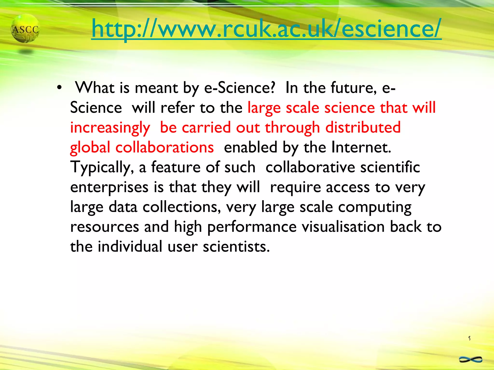 http://www.rcuk.ac.uk/escience/ What is meant by e-Science?  In the future, e-Science  will refer to the  large scale science that will increasingly  be carried out through distributed global collaborations  enabled by the Internet.  Typically, a feature of such  collaborative scientific enterprises is that they will  require access to very large data collections, very large scale computing resources and high performance visualisation back to the individual user scientists. 