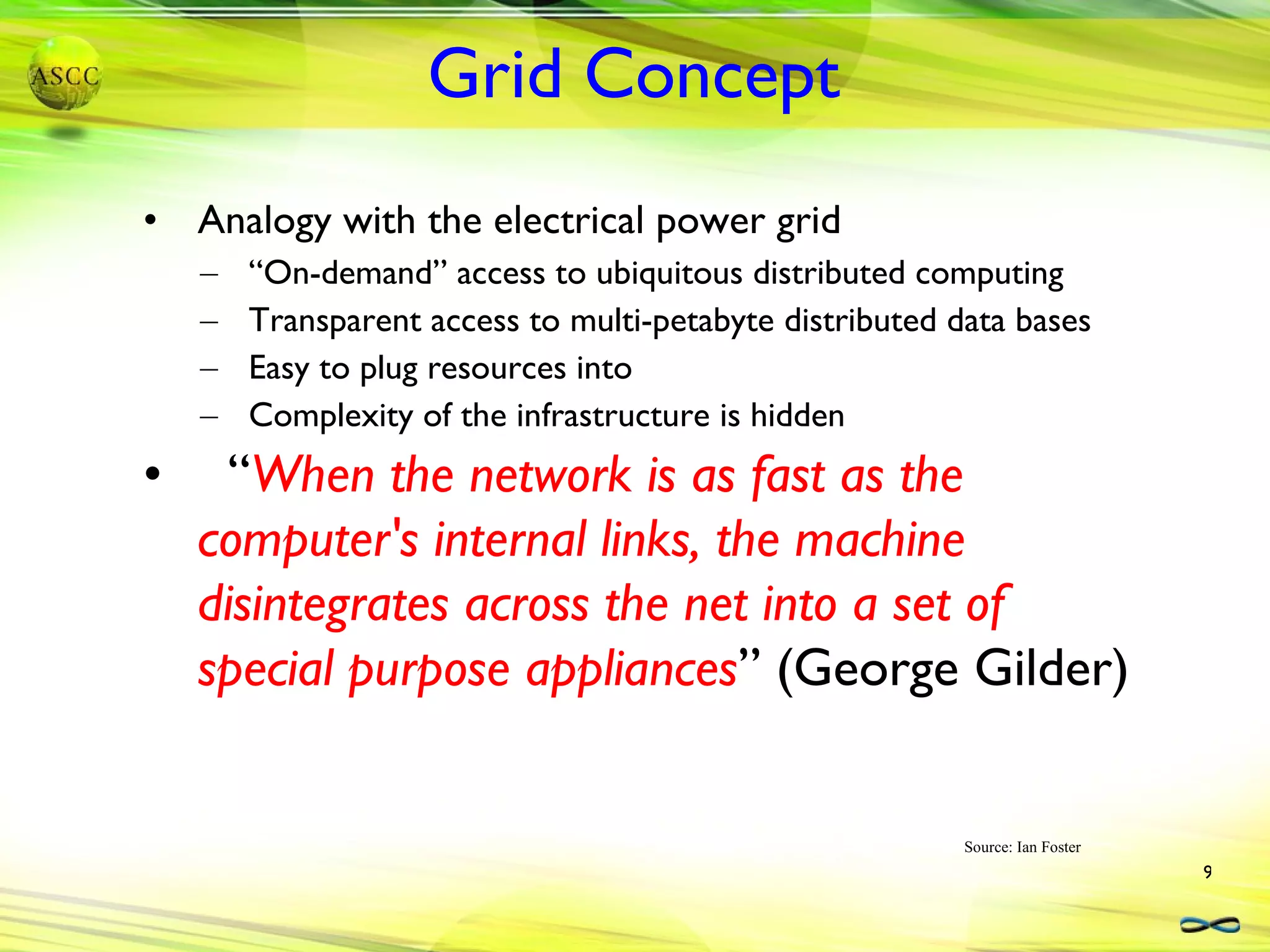 Grid Concept Analogy with the electrical power grid “On-demand” access to ubiquitous distributed computing Transparent access to multi-petabyte distributed data bases Easy to plug resources into Complexity of the infrastructure is hidden “ When the network is as fast as the computer's internal links, the machine disintegrates across the net into a set of special purpose appliances ” (George Gilder)  Source: Ian Foster 
