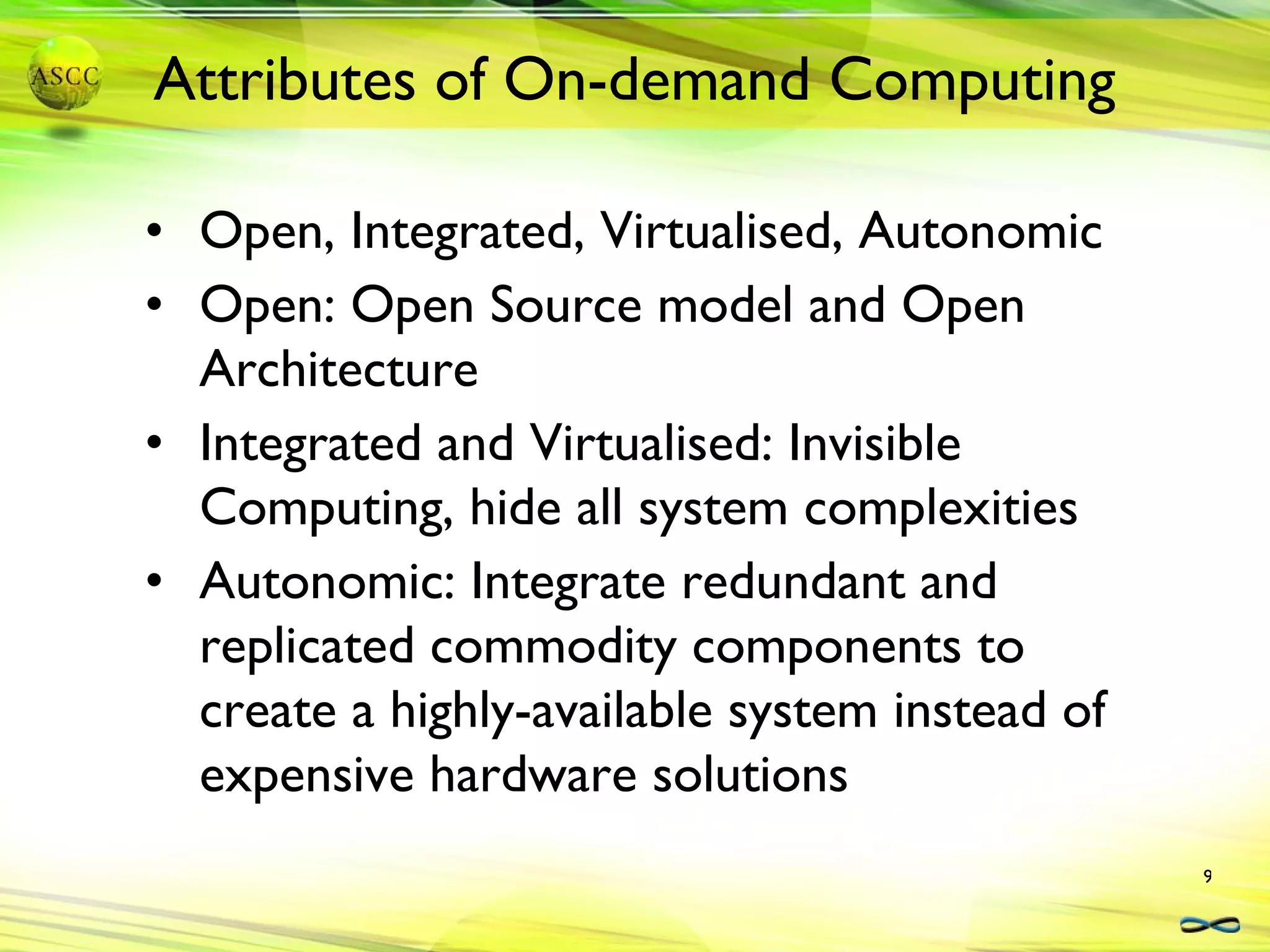 Open, Integrated, Virtualised, Autonomic Open: Open Source model and Open Architecture Integrated and Virtualised: Invisible Computing, hide all system complexities Autonomic: Integrate redundant and replicated commodity components to create a highly-available system instead of expensive hardware solutions Attributes of On-demand Computing 