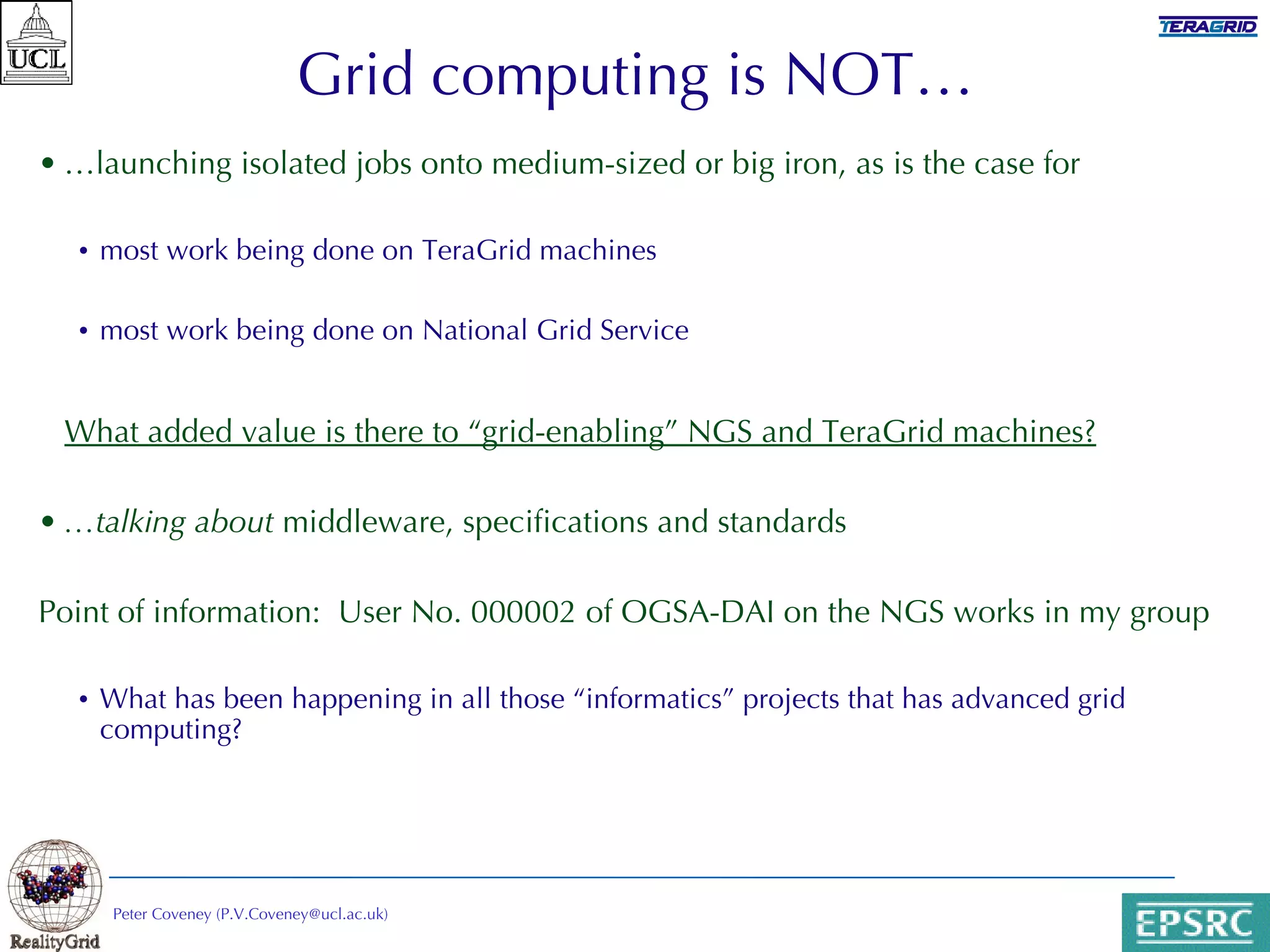 Grid computing is NOT… … launching isolated jobs onto medium-sized or big iron, as is the case for most work being done on TeraGrid machines most work being done on National Grid Service What added value is there to “grid-enabling” NGS and TeraGrid machines? … talking about  middleware, specifications and standards Point of information:  User No. 000002 of OGSA-DAI on the NGS works in my group What has been happening in all those “informatics” projects that has advanced grid computing? Peter Coveney (P.V.Coveney@ucl.ac.uk) 