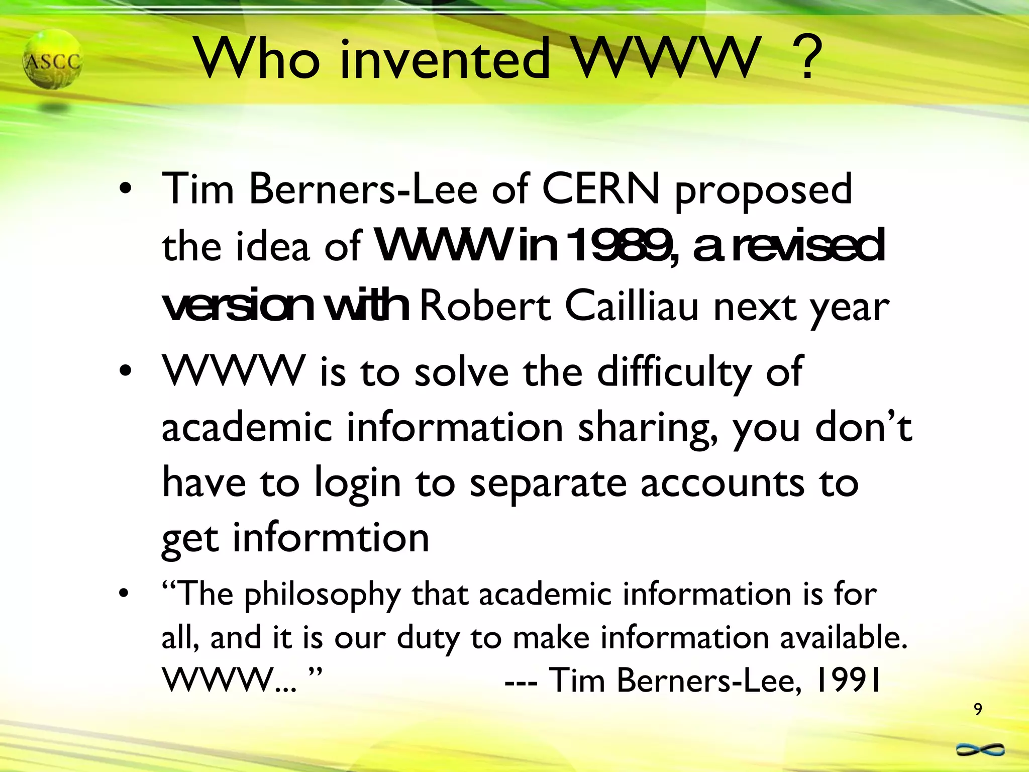 Who invented WWW ？ Tim Berners-Lee of CERN proposed the idea of  WWW in 1989, a revised version with  Robert Cailliau next year WWW is to solve the difficulty of academic information sharing, you don’t have to login to separate accounts to get informtion “ The philosophy that academic information is for all, and it is our duty to make information available.  WWW... ”  --- Tim Berners-Lee, 1991 