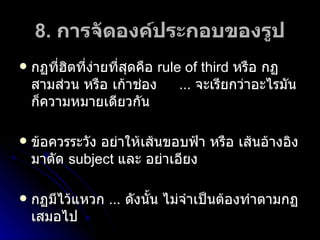 8.  การจัดองค์ประกอบของรูป กฏที่ฮิตที่ง่ายที่สุดคือ  rule of third  หรือ กฏสามส่วน หรือ เก้าช่อง …  จะเรียกว่าอะไรมันก็ความหมายเดียวกัน ข้อควรระวัง อย่าให้เส้นขอบฟ้า หรือ เส้นอ้างอิงมาตัด  subject   และ อย่าเอียง กฏมีไว้แหวก  …  ดังนั้น ไม่จำเป็นต้องทำตามกฏเสมอไป 