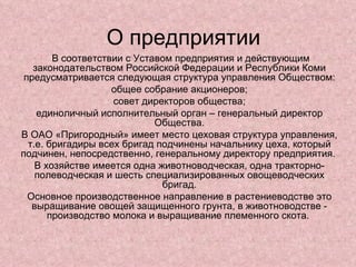 О предприятии В соответствии с Уставом предприятия и действующим законодательством Российской Федерации и Республики Коми предусматривается следующая структура управления Обществом: общее собрание акционеров; совет директоров общества; единоличный исполнительный орган – генеральный директор Общества. В ОАО «Пригородный» имеет место цеховая структура управления, т.е. бригадиры всех бригад подчинены начальнику цеха, который подчинен, непосредственно, генеральному директору предприятия.  В хозяйстве имеется одна животноводческая, одна тракторно-полеводческая и шесть специализированных овощеводческих бригад. Основное производственное направление в растениеводстве это выращивание овощей защищенного грунта, в животноводстве - производство молока и выращивание племенного скота.  