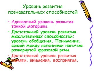 Уровень развития познавательных способностей Адекватный уровень развития тонкой моторики. Достаточный уровень развития мыслительных способностей: уровень обобщения. Понимание, связей между явлениями наличие развернутой фразовой речи. Достаточный уровень развития памяти, внимания, восприятия. 