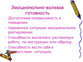 Эмоционально-волевая готовность Достаточная независимость в поведении. Адекватное ситуации эмоциональное реагирование. Способность выполнять умственную работу  по инструкции или образцу. Способность вести себя в соответствии  ситуации. 