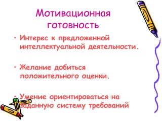Мотивационная готовность Интерес к предложенной интеллектуальной деятельности. Желание добиться положительного оценки. Умение ориентироваться на заданную систему требований 