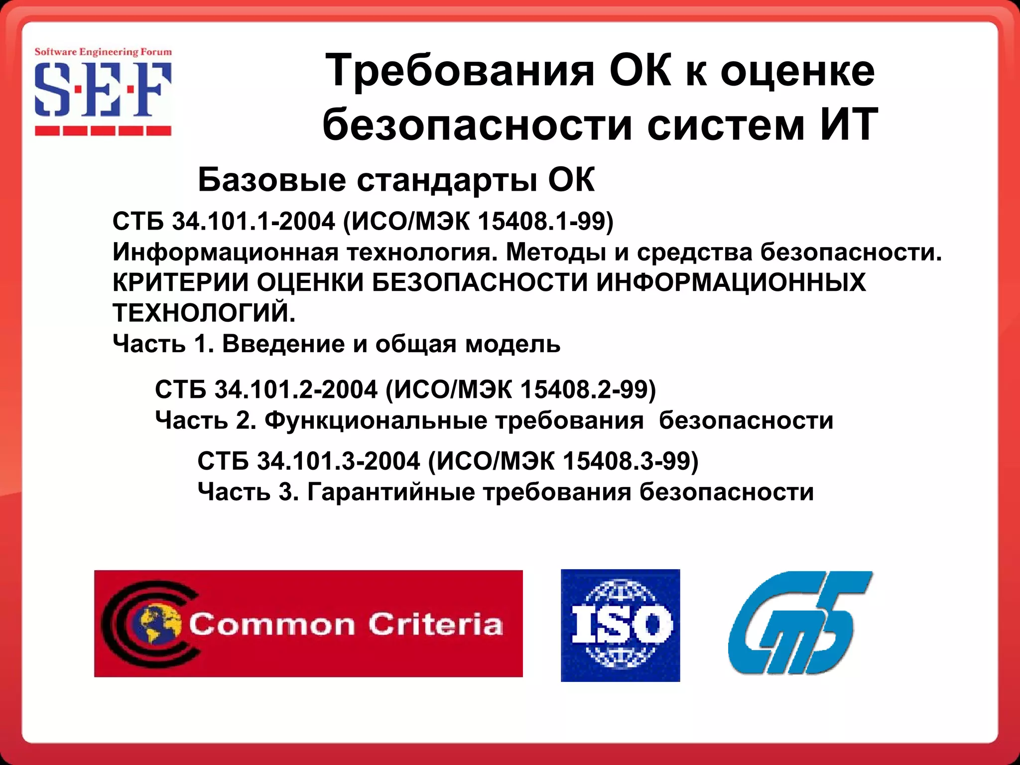 Требования ОК к оценке безопасности систем ИТ СТБ 34.101.1-2004 (ИСО/МЭК 15408.1-99)  Информационная технология. Методы и средства безопасности.  КРИТЕРИИ ОЦЕНКИ БЕЗОПАСНОСТИ ИНФОРМАЦИОННЫХ ТЕХНОЛОГИЙ. Часть 1. Введение и общая модель СТБ 34.101.2-2004 (ИСО/МЭК 15408.2-99)  Часть 2. Функциональные требования  безопасности СТБ 34.101.3-2004 (ИСО/МЭК 15408.3-99)  Часть 3. Гарантийные требования безопасности Базовые стандарты ОК 