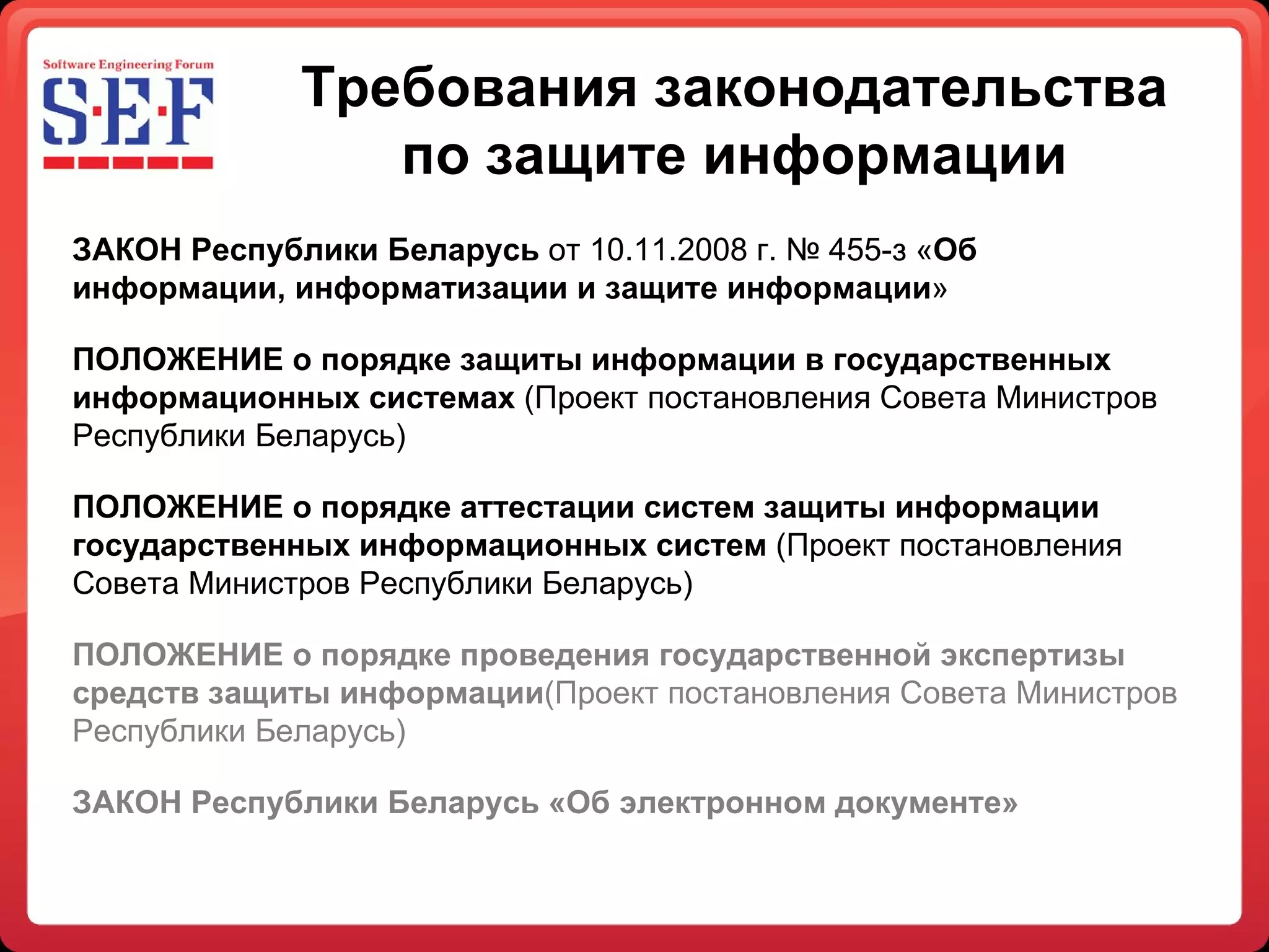 Требования законодательства по защите информации ЗАКОН Республики Беларусь  от 10.11.2008 г. № 455-з « Об информации, информатизации и защите информации » ПОЛОЖЕНИЕ о порядке защиты информации в государственных  информационных системах  (Проект постановления Совета Министров Республики Беларусь) ПОЛОЖЕНИЕ о порядке аттестации систем защиты информации государственных информационных систем  (Проект постановления Совета Министров Республики Беларусь) ПОЛОЖЕНИЕ о порядке проведения государственной экспертизы средств защиты информации (Проект постановления Совета Министров Республики Беларусь) ЗАКОН Республики Беларусь «Об электронном документе» 