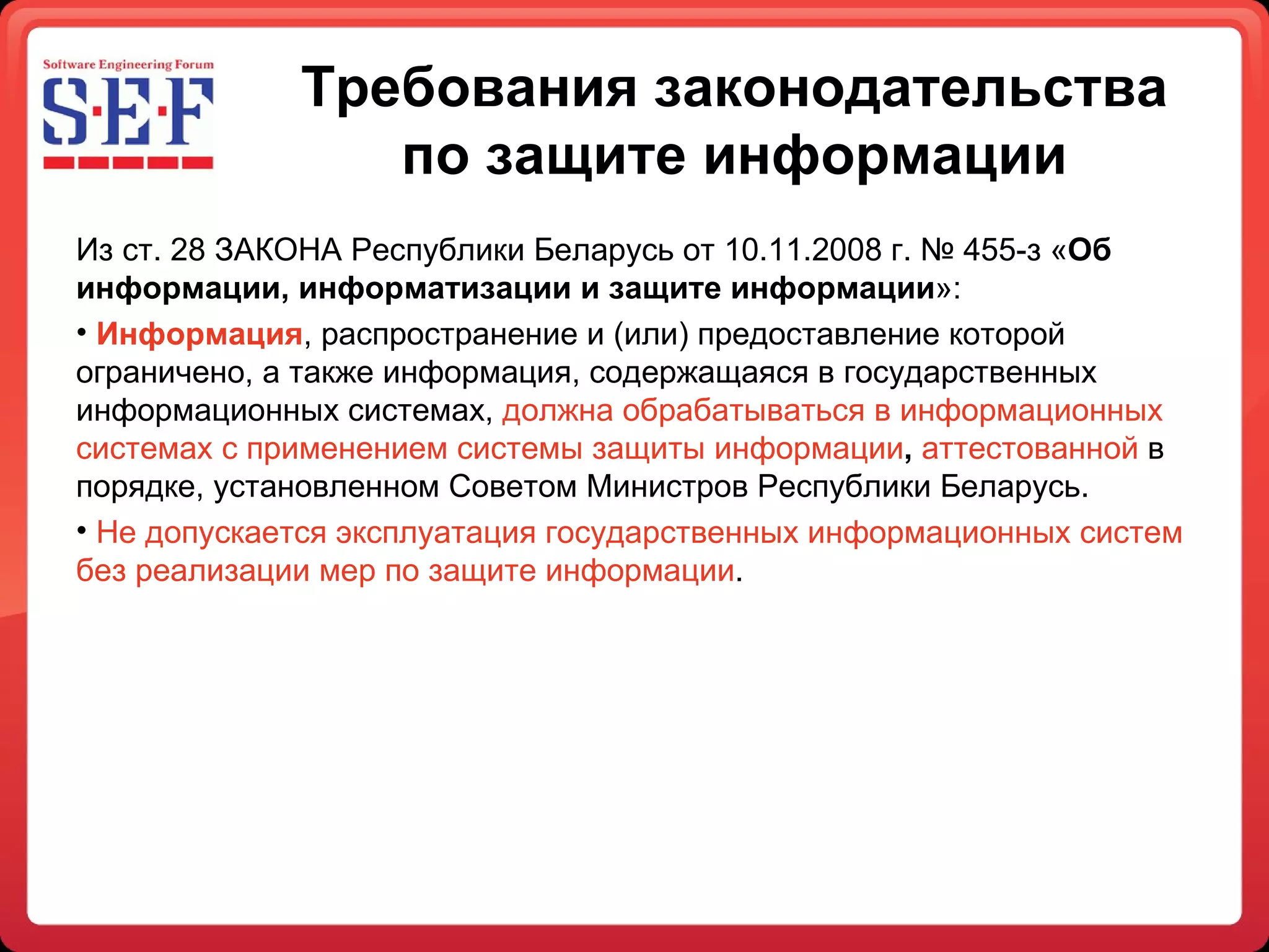 Требования законодательства по защите информации Из ст. 28 ЗАКОНА Республики Беларусь от 10.11.2008 г. № 455-з « Об информации, информатизации и защите информации »:  Информация , распространение и (или) предоставление которой ограничено, а также информация, содержащаяся в государственных информационных системах,  должна обрабатываться в информационных системах с применением системы защиты информации ,  аттестованной   в порядке, установленном Советом Министров Республики Беларусь. Не допускается эксплуатация государственных информационных систем без реализации мер по защите информации . 