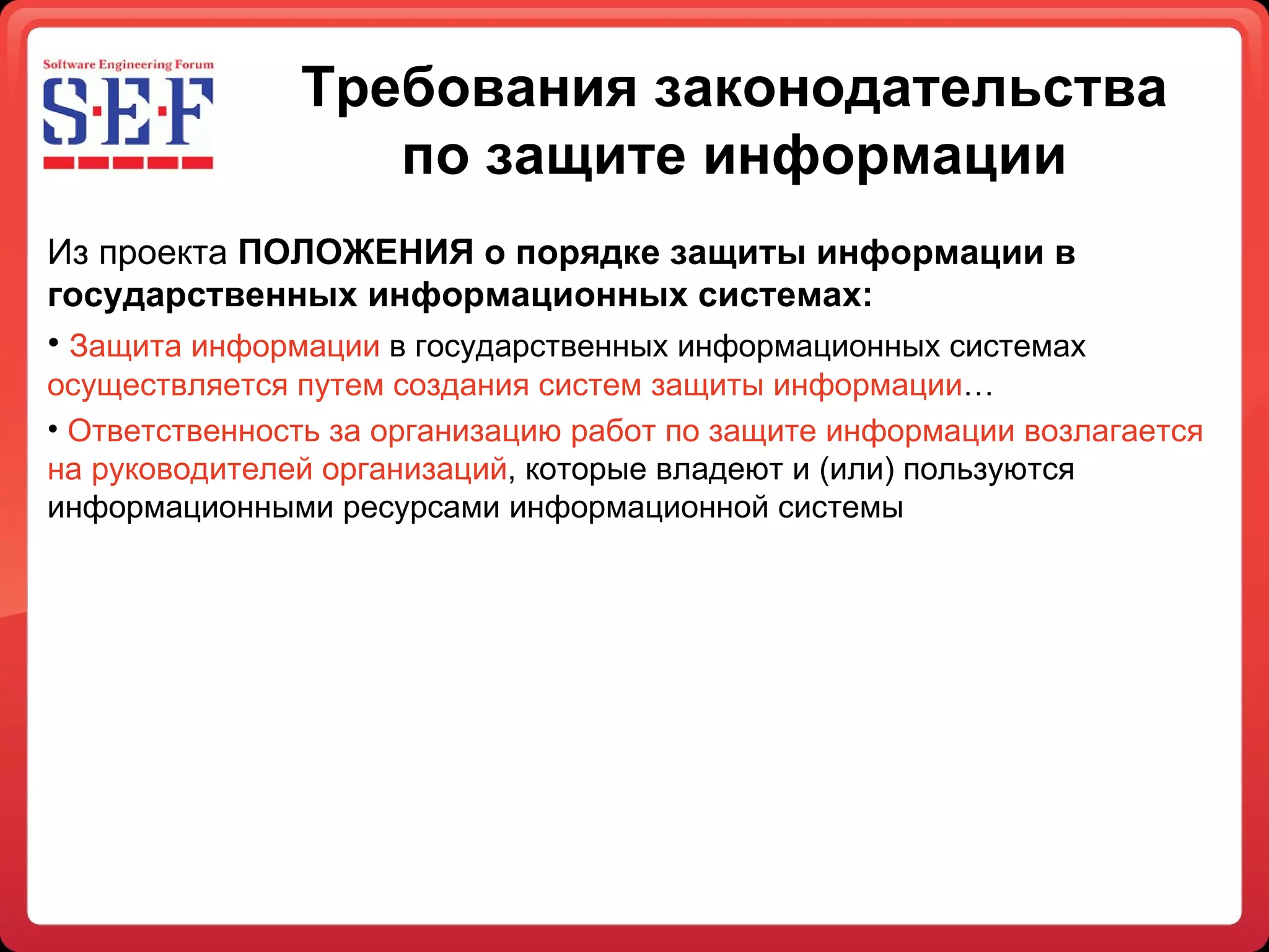 Требования законодательства по защите информации Из проекта  ПОЛОЖЕНИЯ о порядке защиты информации в государственных информационных системах: Защита информации  в государственных информационных системах  осуществляется путем создания систем защиты информации … Ответственность за организацию работ по защите информации возлагается на руководителей организаций , которые владеют и (или) пользуются информационными ресурсами информационной системы  