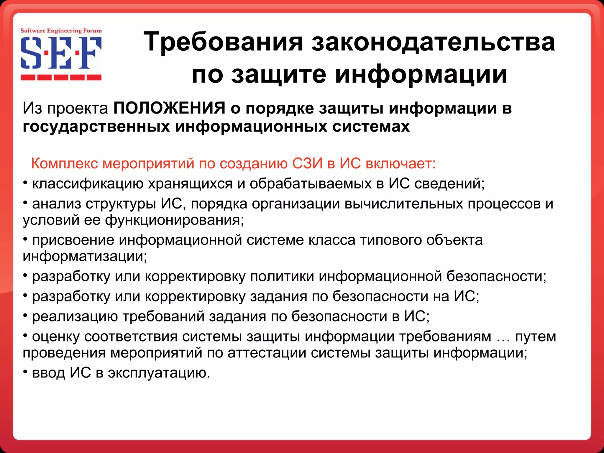 Требования законодательства по защите информации Из проекта  ПОЛОЖЕНИЯ о порядке защиты информации в государственных информационных системах   Комплекс мероприятий по созданию СЗИ в ИС включает: классификацию хранящихся и обрабатываемых в ИС сведений; анализ структуры ИС, порядка организации вычислительных процессов и условий ее функционирования; присвоение информационной системе класса типового объекта информатизации; разработку или корректировку политики информационной безопасности; разработку или корректировку задания по безопасности на ИС; реализацию требований задания по безопасности в ИС; оценку соответствия системы защиты информации требованиям … путем проведения мероприятий по аттестации системы защиты информации; ввод ИС в эксплуатацию. 