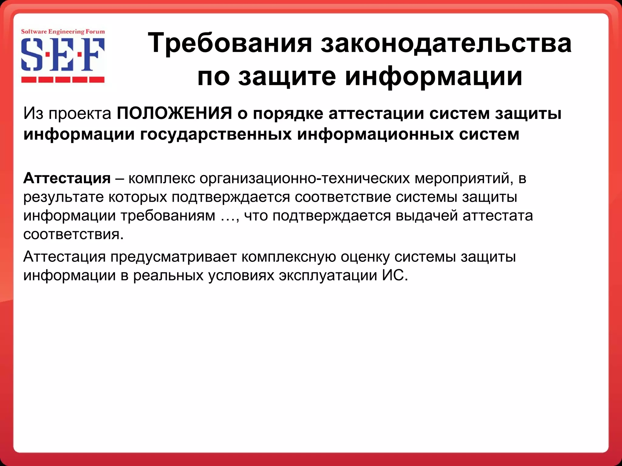 Требования законодательства по защите информации Из проекта  ПОЛОЖЕНИЯ о порядке аттестации систем защиты информации государственных информационных систем     Аттестация  – комплекс организационно-технических мероприятий, в результате которых подтверждается соответствие системы защиты информации требованиям …, что подтверждается выдачей аттестата соответствия.  Аттестация предусматривает комплексную оценку системы защиты информации в реальных условиях эксплуатации ИС. 