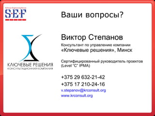 Ваши вопросы? Виктор Степанов Консультант по управлению компании  «Ключевые решения», Минск Сертифицированный руководитель проектов (Level “C” IPMA) +375 29 632-21-42 +375 17 210-24-16 [email_address] www.krconsult.org   