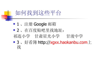 如何找到这些平台 1 、注册 Google 邮箱 2 、在百度贴吧里找地址： 祁连小学  甘肃星光小学  甘浚中学 3 、好看簿 http:// xgxx.haokanbu.com 上找 