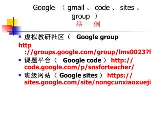 Google  （ gmail 、 code 、 sites 、  group  ）  举  例 虚拟教研社区（  Google group http ://groups.google.com/group/lms0023?hl=zh-CN 课题平台（  Google code ） http:// code.google.com/p/snsforteacher/ 班级网站（ Google sites ） https:// sites.google.com/site/nongcunxiaoxuejiaoyu/ 