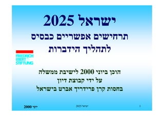 ‫ישראל 5202‬
    ‫תרחישים אפשריים כבסיס‬
        ‫לתהליך הידברות‬

         ‫הוכן ביוני 0002 לישיבת ממשלה‬
              ‫על ידי קבוצת דיון‬
        ‫בחסות קרן פרידריך אברט בישראל‬

‫יוני 0002‬            ‫ישראל 5202‬         ‫1‬
 