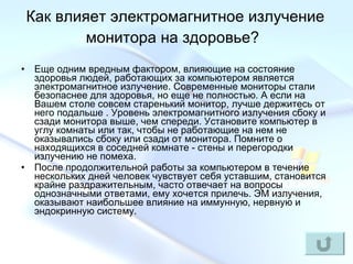 Как влияет электромагнитное излучение монитора на здоровье?   Еще одним вредным фактором, влияющие на состояние здоровья людей, работающих за компьютером является электромагнитное излучение. Современные мониторы стали безопаснее для здоровья, но еще не полностью. А если на Вашем столе совсем старенький монитор, лучше держитесь от него подальше . Уровень электромагнитного излучения сбоку и сзади монитора выше, чем спереди. Установите компьютер в углу комнаты или так, чтобы не работающие на нем не оказывались сбоку или сзади от монитора. Помните о находящихся в соседней комнате - стены и перегородки излучению не помеха.  После продолжительной работы за компьютером в течение нескольких дней человек чувствует себя уставшим, становится крайне раздражительным, часто отвечает на вопросы однозначными ответами, ему хочется прилечь. ЭМ излучения, оказывают наибольшее влияние на иммунную, нервную и эндокринную систему. 