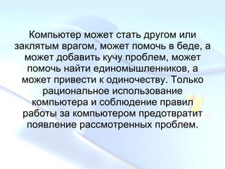 Компьютер может стать другом или заклятым врагом, может помочь в беде, а может добавить кучу проблем, может помочь найти единомышленников, а может привести к одиночеству. Только рациональное использование компьютера и соблюдение правил работы за компьютером предотвратит появление рассмотренных проблем. 