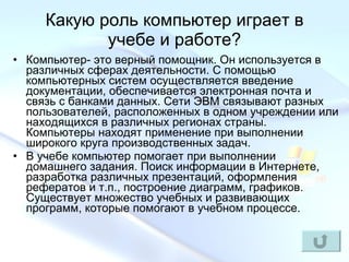 Какую роль компьютер играет в учебе и работе? Компьютер- это верный помощник. Он используется в различных сферах деятельности. С помощью компьютерных систем осуществляется введение документации, обеспечивается электронная почта и связь с банками данных. Сети ЭВМ связывают разных пользователей, расположенных в одном учреждении или находящихся в различных регионах страны. Компьютеры находят применение при выполнении широкого круга производственных задач. В учебе компьютер помогает при выполнении домашнего задания. Поиск информации в Интернете, разработка различных презентаций, оформления рефератов и т.п., построение диаграмм, графиков. Существует множество учебных и развивающих программ, которые помогают в учебном процессе.  