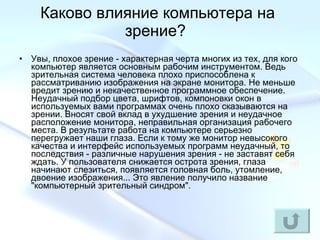 Каково влияние компьютера на зрение?  Увы, плохое зрение - характерная черта многих из тех, для кого компьютер является основным рабочим инструментом. Ведь зрительная система человека плохо приспособлена к рассматриванию изображения на экране монитора. Не меньше вредит зрению и некачественное программное обеспечение. Неудачный подбор цвета, шрифтов, компоновки окон в используемых вами программах очень плохо сказываются на зрении. Вносят свой вклад в ухудшение зрения и неудачное расположение монитора, неправильная организация рабочего места. В результате работа на компьютере серьезно перегружает наши глаза. Если к тому же монитор невысокого качества и интерфейс используемых программ неудачный, то последствия - различные нарушения зрения - не заставят себя ждать. У пользователя снижается острота зрения, глаза начинают слезиться, появляется головная боль, утомление, двоение изображения... Это явление получило название "компьютерный зрительный синдром".   