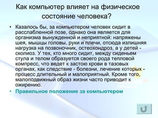 Как компьютер влияет на физическое состояние человека?   Казалось бы, за компьютером человек сидит в расслабленной позе, однако она является для организма вынужденной и неприятной: напряжены шея, мышцы головы, руки и плечи, отсюда излишняя нагрузка на позвоночник, остеохондроз, а у детей - сколиоз. У тех, кто много сидит, между сиденьем стула и телом образуется своего рода тепловой компресс, что ведет к застою крови в тазовых органах, как следствие - болезни, лечение которых - процесс длительный и малоприятный. Кроме того, малоподвижный образ жизни часто приводит к ожирению.  Правильное положение за компьютером 