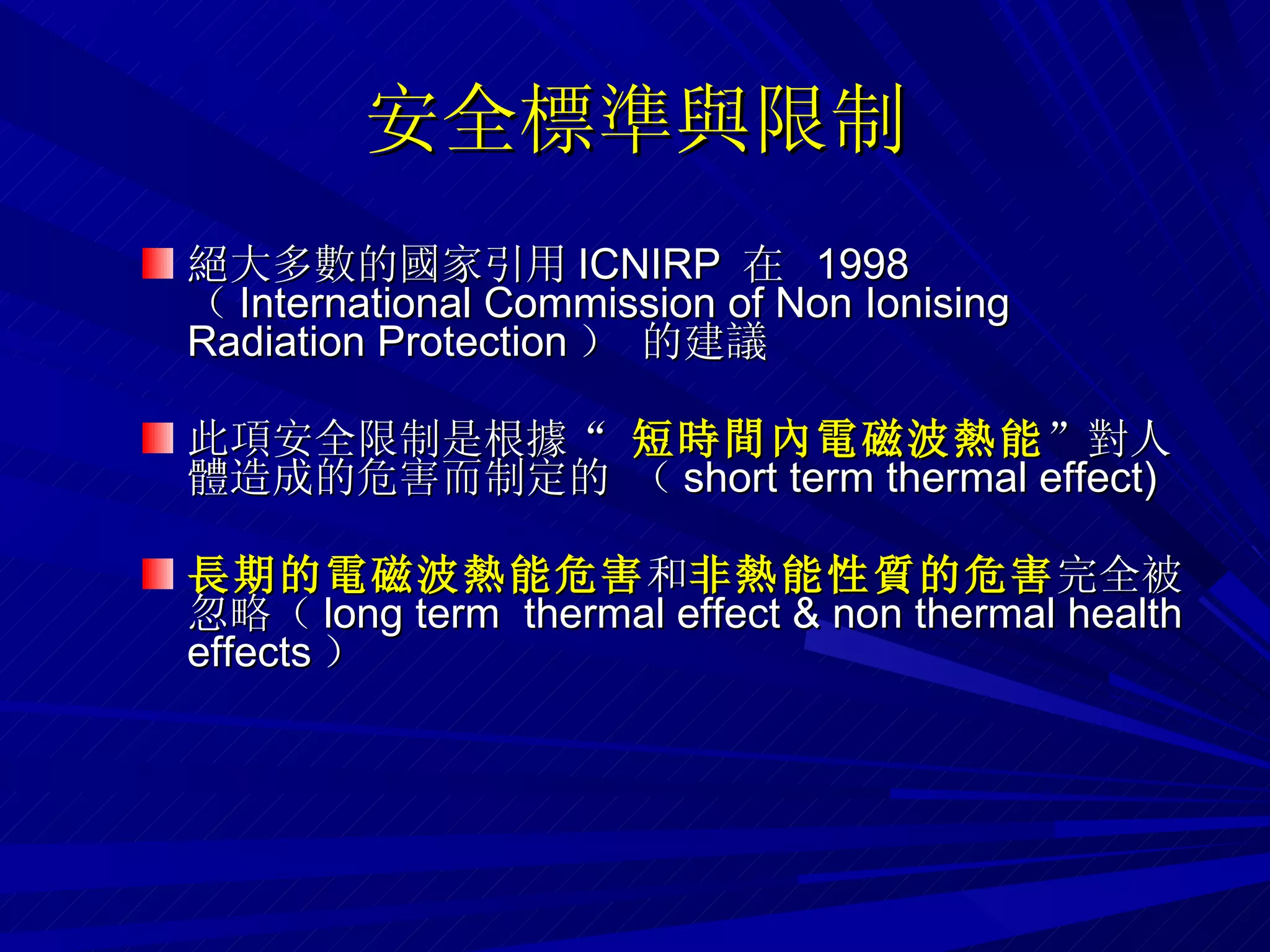 安全標準與限制 絕大多數的國家引用 ICNIRP  在  1998  （ International Commission of Non Ionising Radiation Protection ） 的建議 此項安全限制是根據“  短時間內電磁波熱能 ”對人體造成的危害而制定的 （ short term thermal effect)‏ 長期的電磁波熱能危害 和 非熱能性質的危害 完全被忽略（ long term  thermal effect & non thermal health effects ） 