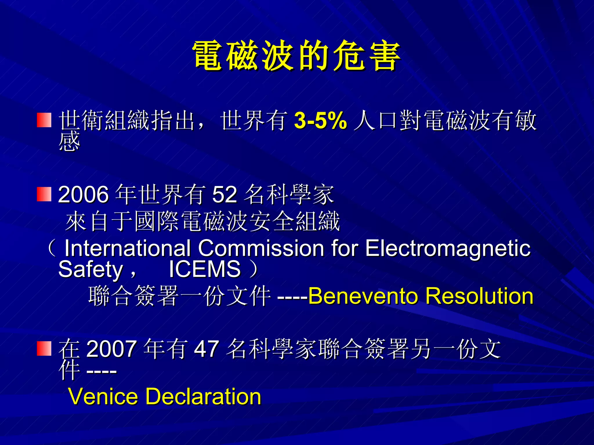 電磁波 的危害 世衛組織指出，世界有 3-5 % 人口對電磁波有敏感 2006 年世界有 52 名科學家 來自于國際電磁波安全組織 （ International Commission for Electromagnetic Safety ，  ICEMS ） 聯合簽署一份文件 ---- Benevento Resolution 在 2007 年有 47 名科學家聯合簽署另一份文件 ----  Venice Declaration 