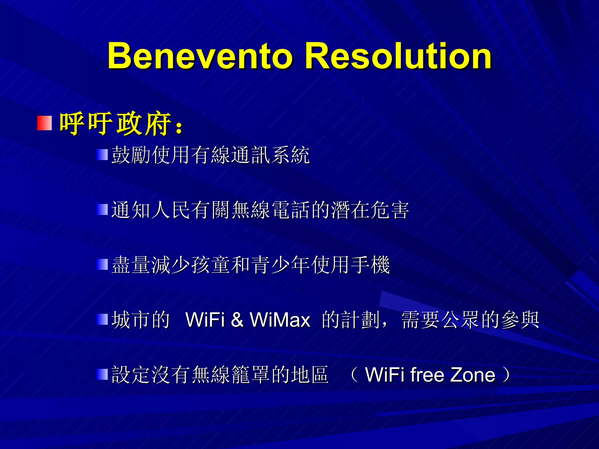 Benevento Resolution 呼吁政府： 鼓勵使用有線通訊系統 通知人民有關無線電話的潛在危害 盡量減少孩童和青少年使用手機 城市的  WiFi & WiMax  的計劃，需要公眾的參與 設定沒有無線籠罩的地區 （ WiFi free Zone ） 