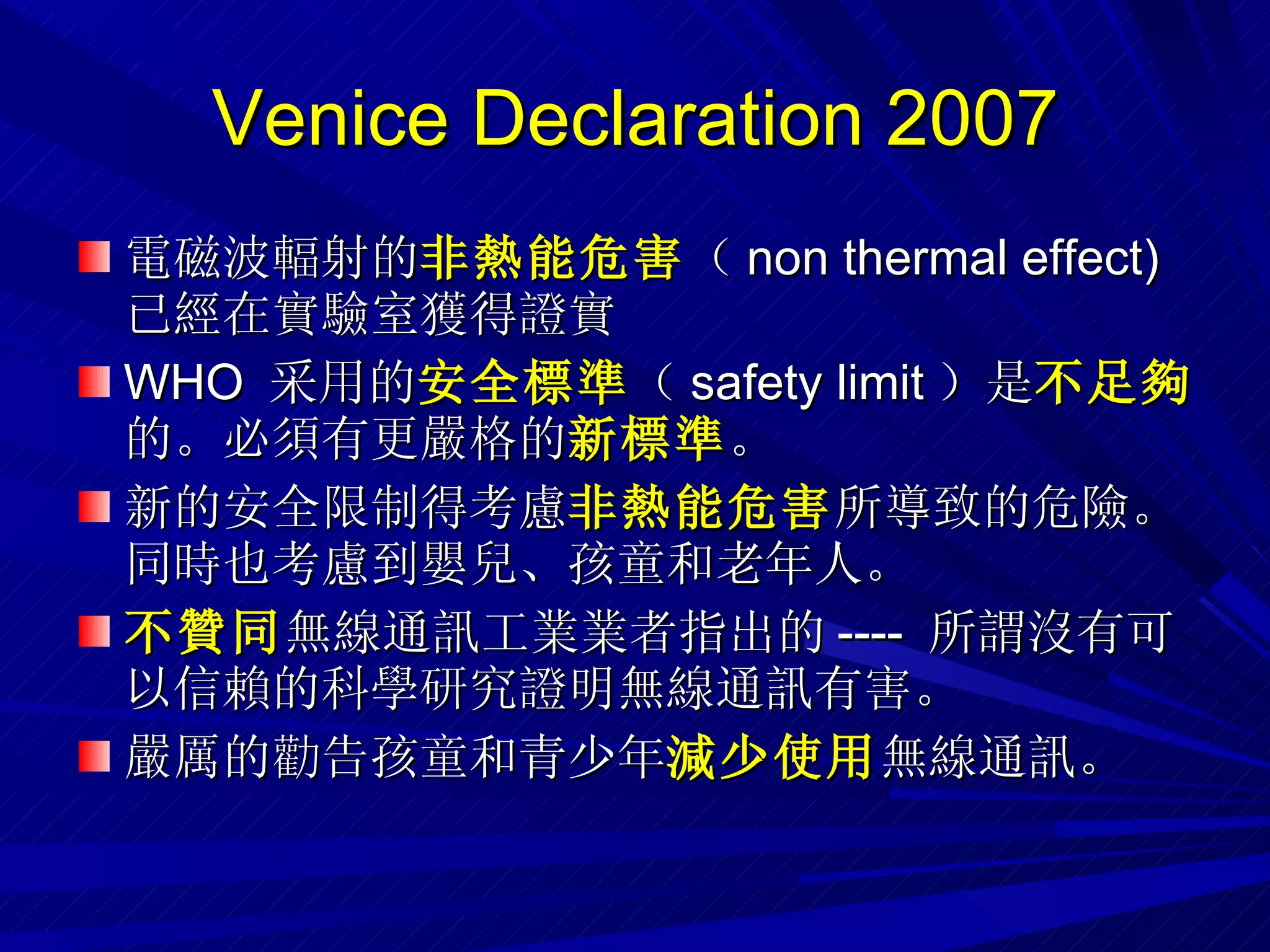 Venice Declaration 2007 電磁波輻射的 非熱能危害 （ non thermal effect)  已經在實驗室獲得證實 WHO  采用的 安全標準 （ safety limit ）是 不足夠 的。必須有更嚴格的 新標準 。 新的安全限制得考慮 非熱能危害 所導致的危險。同時也考慮到嬰兒、孩童和老年人。 不贊同 無線通訊工業業者指出的 ----  所謂沒有可以信賴的科學研究證明無線通訊有害。 嚴厲的勸告孩童和青少年 減少使用 無線通訊。 
