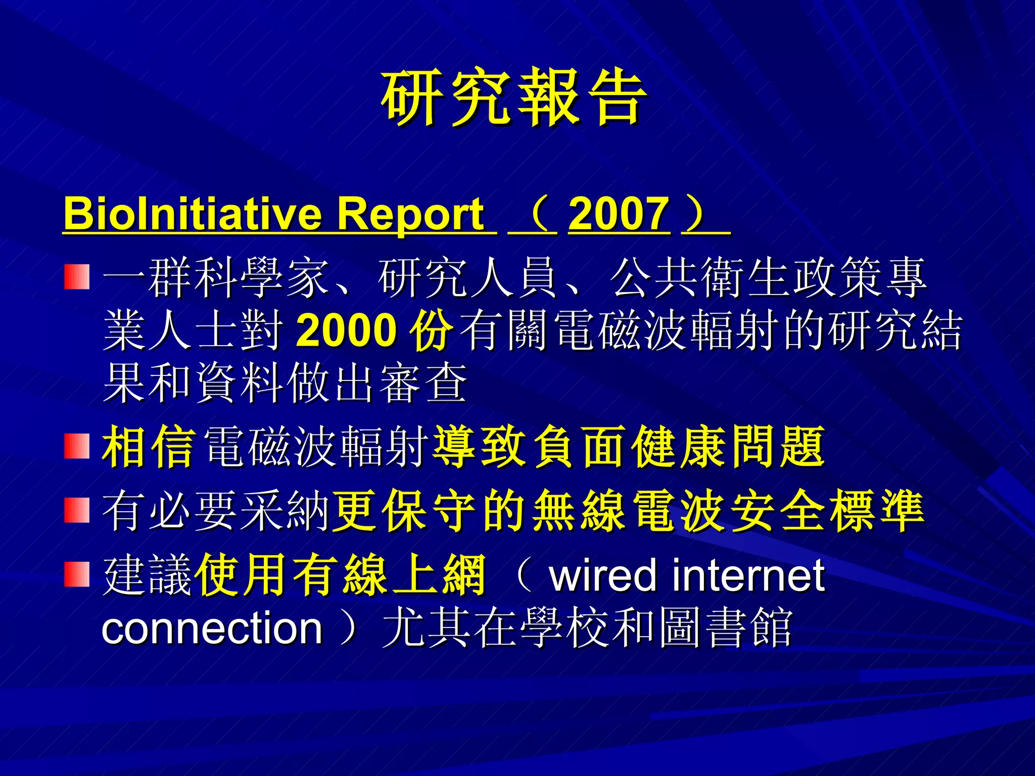 研究報告 BioInitiative Report  （ 2007 ） 一群科學家、研究人員、公共衛生政策專業人士對 2000 份 有關電磁波輻射的研究結果和資料做出審查 相信 電磁波輻射 導致負面健康問題 有必要采納 更保守的無線電波安全標準 建議 使用有線上網 （ wired internet connection ）尤其在學校和圖書館 