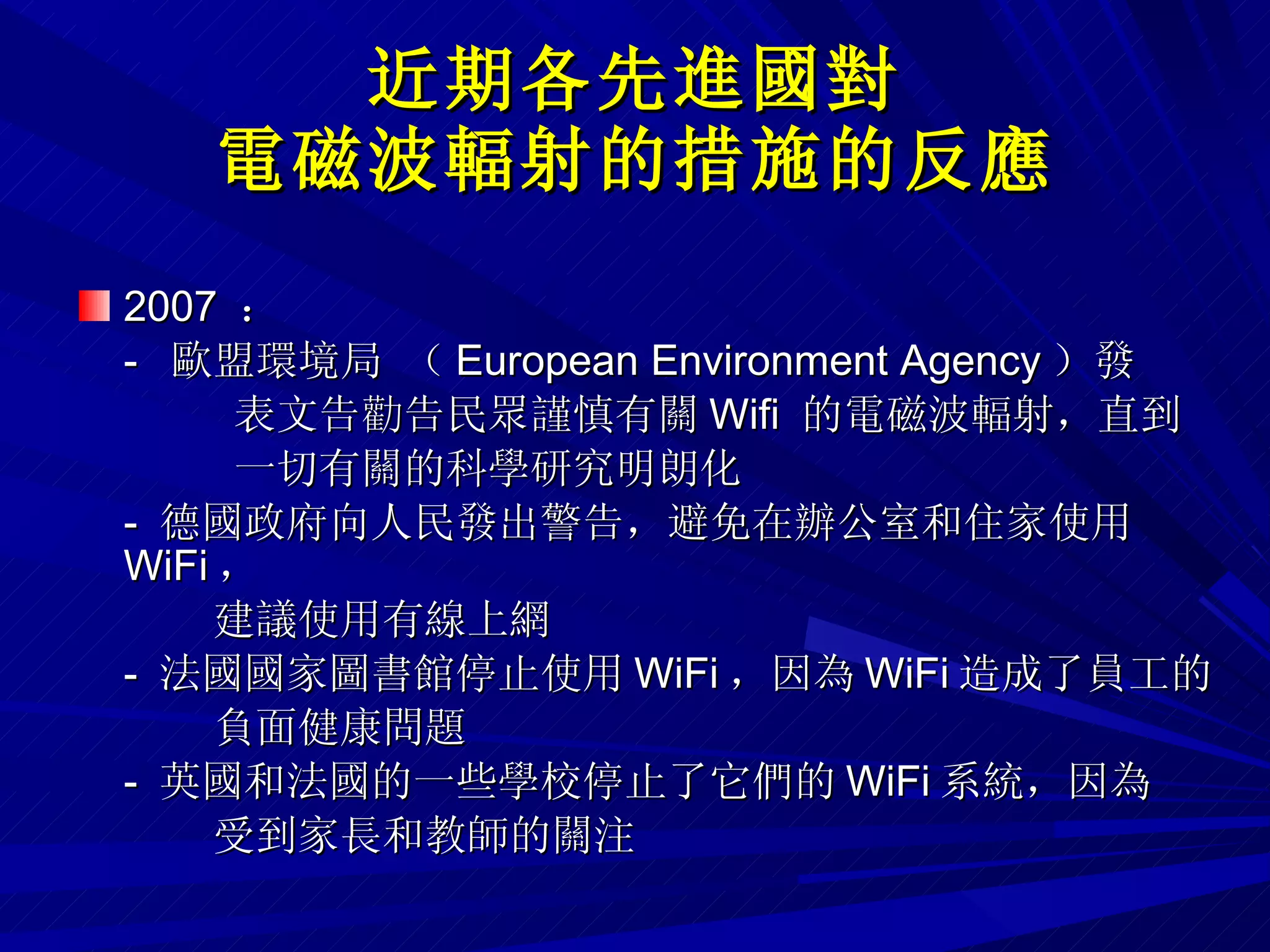 近期各先進國對 電磁波輻射的措施的反應 2007  ：  -  歐盟環境局 （ European Environment Agency ）發 表文告勸告民眾謹慎有關 Wifi  的電磁波輻射，直到 一切有關的科學研究明朗化 -  德國政府向人民發出警告，避免在辦公室和住家使用 WiFi ， 建議使用有線上網 -  法國國家圖書館停止使用 WiFi ，因為 WiFi 造成了員工的 負面健康問題 -  英國和法國的一些學校停止了它們的 WiFi 系統，因為 受到家長和教師的關注 
