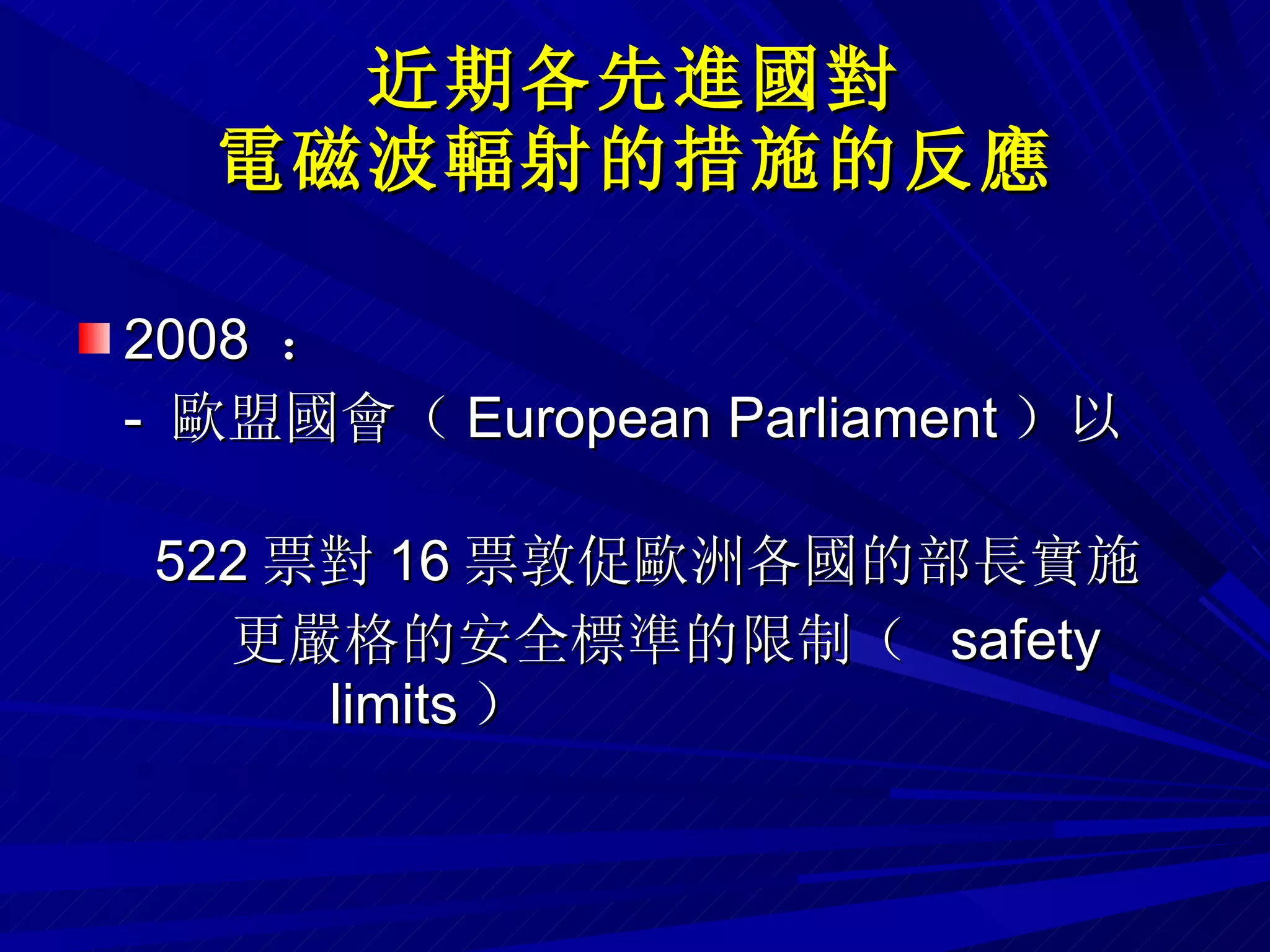 近期各先進國對 電磁波輻射的措施的反應 2008  ：  -  歐盟國會（ European Parliament ）以  522 票對 16 票敦促歐洲各國的部長實施 更嚴格的安全標準的限制（  safety  limits ） 
