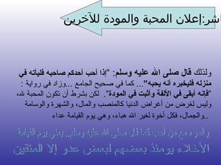 العاشر : إعلان المحبة والمودة للآخرين ولذلك  قال صلى الله عليه وسلم :  ” إذا أحب أحدكم صاحبه فليأته في منزله فليخبره أنه يحبه “ . . .  كما في صحيح الجام ع   ... وزاد في رواية  :  “ فإنه أبقى في الألفة وأثبت في المودة “ .  لكن بشرط أن تكون المحبة لله، وليس لغرض من أغراض الدنيا كالمنصب والمال، والشهرة والوسامة والجمال، فكل أخوة لغير الله هباء، وهي يوم القيامة عداء ..   فإذا أحببت أحداً أو كانت له منزلة خاصة في نفسك فأخبره بذلك  فإنه سهم يصيب القلب ويأسر النفس  الأخلاء يومئذ بعضهم لبعض عدو إلا المتقين  والمرء مع من أحب كما قال صلى الله عليه وسلم.. يعني يوم القيامة  