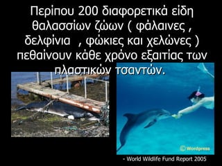 Περίπου  200  διαφορετικά είδη θαλασσίων ζώων ( φάλαινες , δελφίνια  , φώκιες και χελώνες ) πεθαίνουν κάθε χρόνο εξαιτίας των πλαστικών τσαντών.  - World Wildlife Fund Report 2005 
