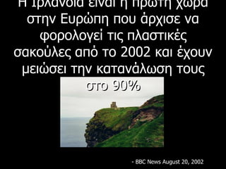 Η Ιρλανδία είναι η πρώτη χώρα στην Ευρώπη που άρχισε να φορολογεί τις πλαστικές σακούλες από το 2002 και έχουν μειώσει την κατανάλωση τους στο 90% - BBC News August 20, 2002 