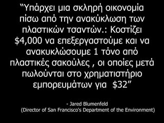 “ Υπάρχει μια σκληρή οικονομία πίσω από την ανακύκλωση των πλαστικών τσαντών. :  Κοστίζει  $4,000  να επεξεργαστούμε και να ανακυκλώσουμε  1  τόνο από πλαστικές σακούλες , οι οποίες μετά πωλούνται στο χρηματιστήριο εμπορευμάτων για  $32” - Jared Blumenfeld  (Director of San Francisco's Department of the Environment) 